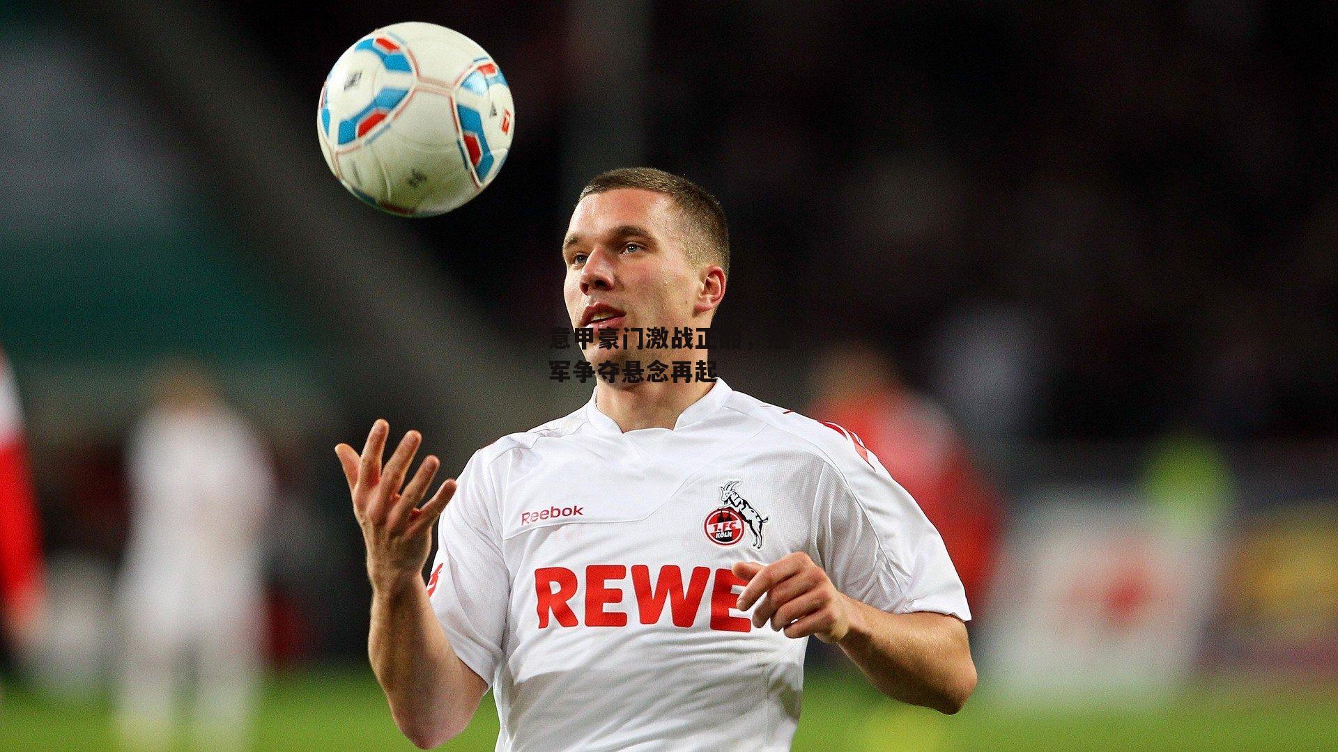 意甲豪门激战正酣，冠军争夺悬念再起